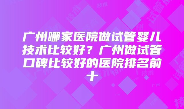 广州哪家医院做试管婴儿技术比较好？广州做试管口碑比较好的医院排名前十