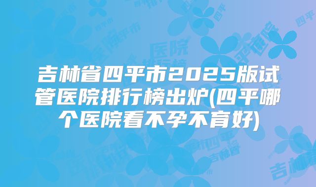 吉林省四平市2025版试管医院排行榜出炉(四平哪个医院看不孕不育好)