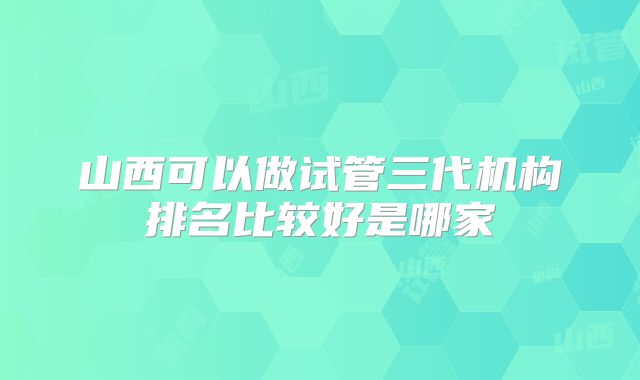 山西可以做试管三代机构排名比较好是哪家