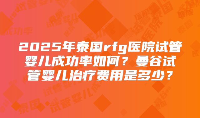 2025年泰国rfg医院试管婴儿成功率如何？曼谷试管婴儿治疗费用是多少？