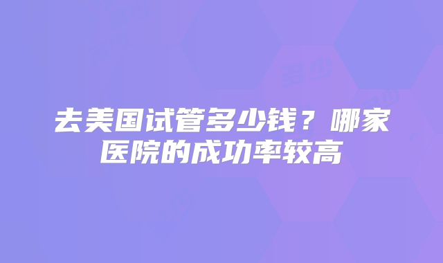 去美国试管多少钱？哪家医院的成功率较高
