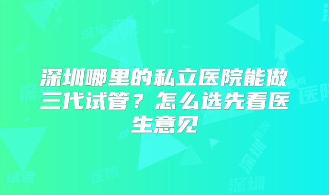 深圳哪里的私立医院能做三代试管?怎么选先看医生意见