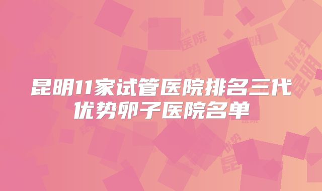 昆明11家试管医院排名三代优势卵子医院名单