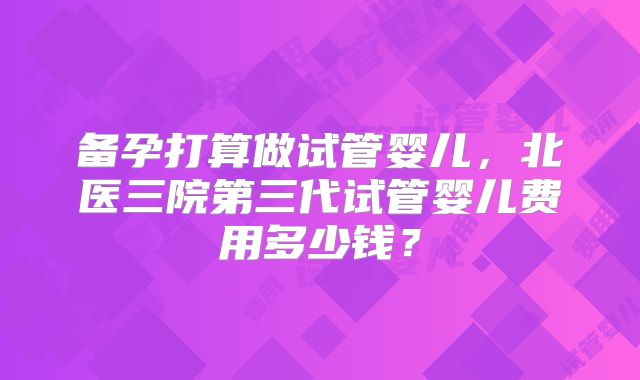 备孕打算做试管婴儿,北医三院第三代试管婴儿费用多少钱?