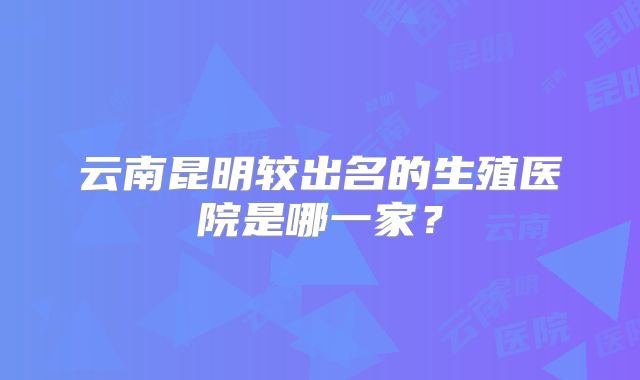 云南昆明较出名的生殖医院是哪一家？