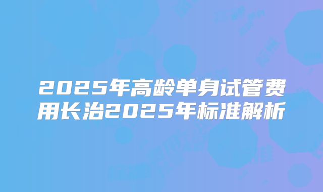 2025年高龄单身试管费用长治2025年标准解析