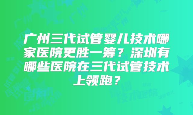 广州三代试管婴儿技术哪家医院更胜一筹？深圳有哪些医院在三代试管技术上领跑？