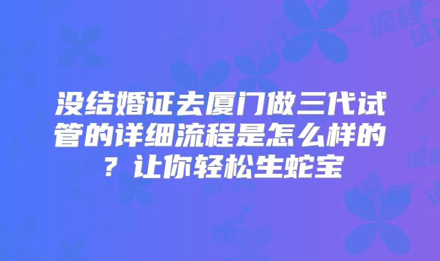 没结婚证去厦门做三代试管的详细流程是怎么样的？让你轻松生蛇宝