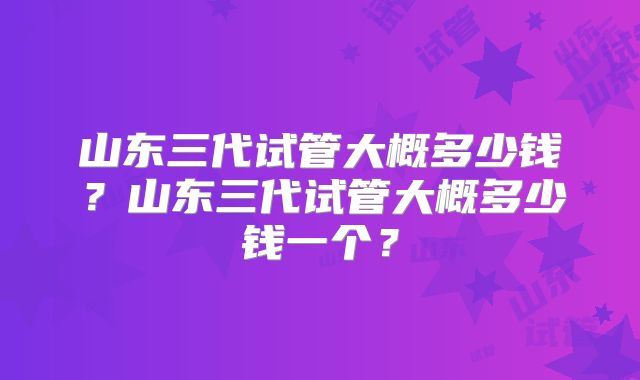 山东三代试管大概多少钱？山东三代试管大概多少钱一个？