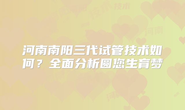 河南南阳三代试管技术如何？全面分析圆您生育梦