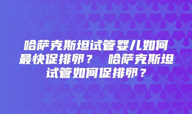 哈萨克斯坦试管婴儿如何最快促排卵？ 哈萨克斯坦试管如何促排卵？