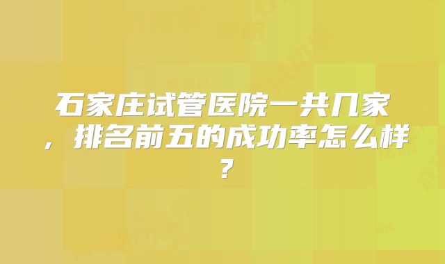 石家庄试管医院一共几家，排名前五的成功率怎么样？