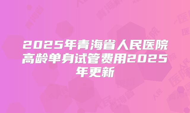 2025年青海省人民医院高龄单身试管费用2025年更新