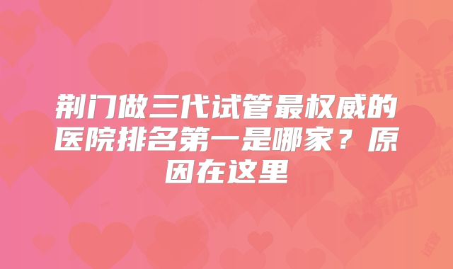 荆门做三代试管最权威的医院排名第一是哪家？原因在这里