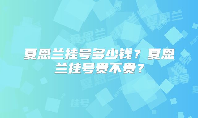 夏恩兰挂号多少钱?夏恩兰挂号贵不贵?