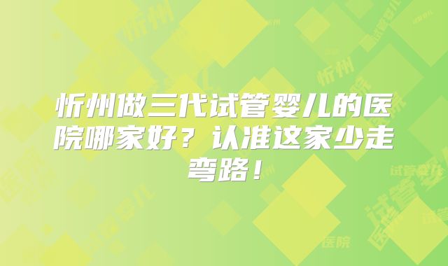 忻州做三代试管婴儿的医院哪家好？认准这家少走弯路！