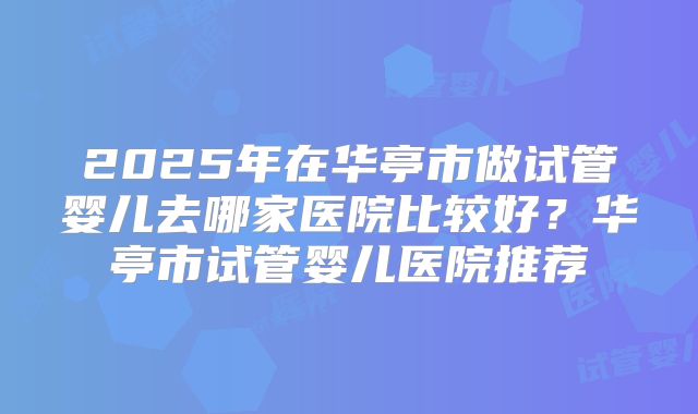 2025年在华亭市做试管婴儿去哪家医院比较好？华亭市试管婴儿医院推荐