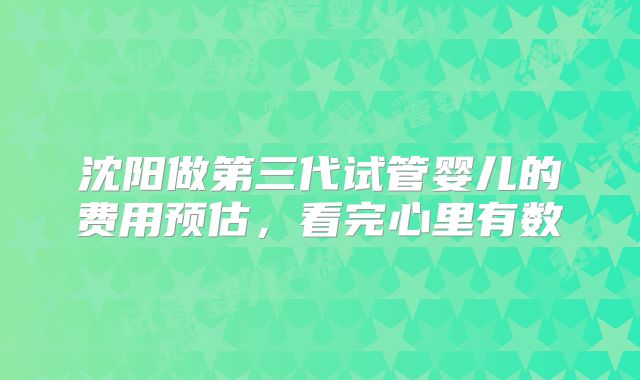 沈阳做第三代试管婴儿的费用预估，看完心里有数