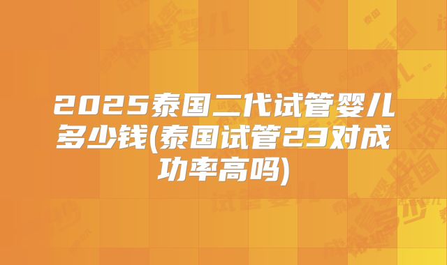 2025泰国二代试管婴儿多少钱(泰国试管23对成功率高吗)