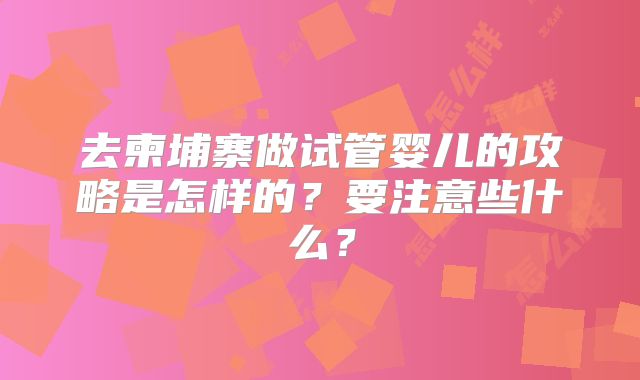 去柬埔寨做试管婴儿的攻略是怎样的?要注意些什么?