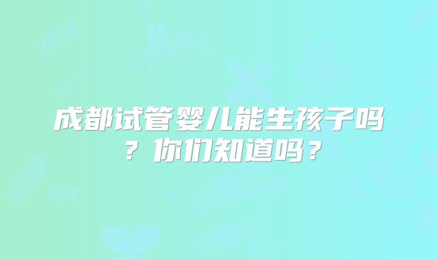 成都试管婴儿能生孩子吗？你们知道吗？