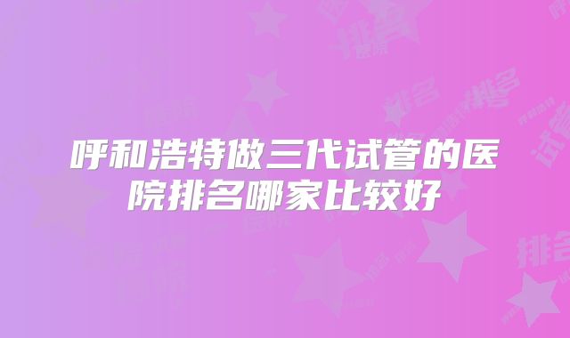 呼和浩特做三代试管的医院排名哪家比较好