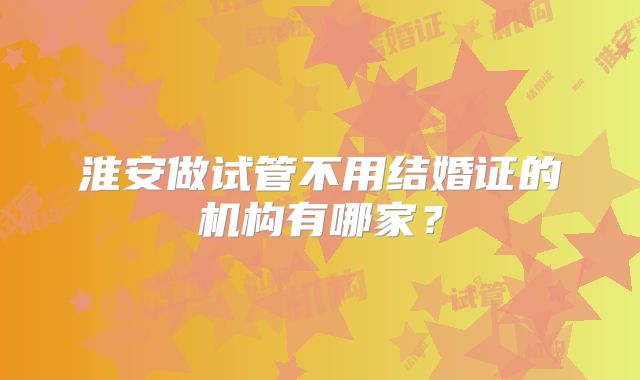 淮安做试管不用结婚证的机构有哪家？