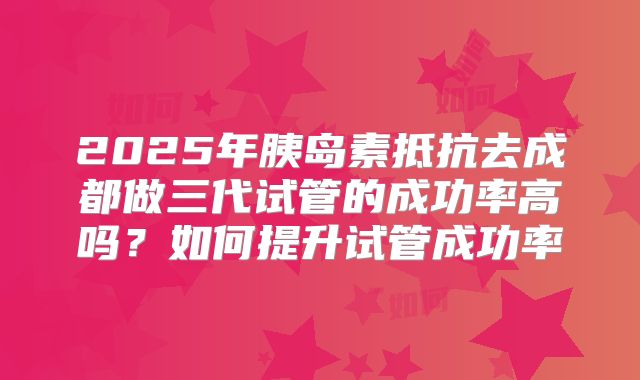 2025年胰岛素抵抗去成都做三代试管的成功率高吗?如何提升试管成功率