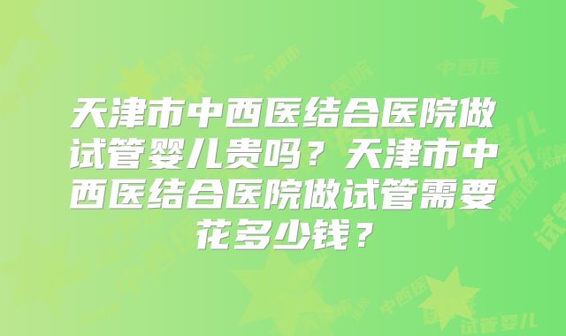 天津市中西医结合医院做试管婴儿贵吗?天津市中西医结合医院做试管需要花多少钱?