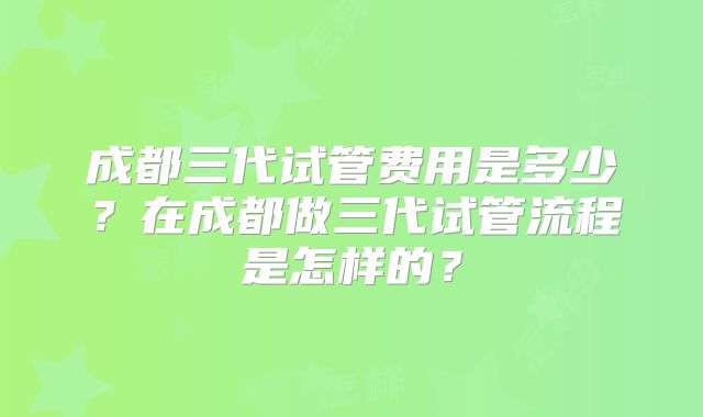 成都三代试管费用是多少？在成都做三代试管流程是怎样的？
