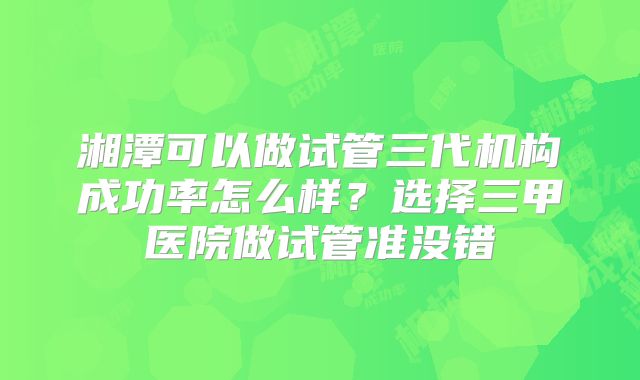 湘潭可以做试管三代机构成功率怎么样？选择三甲医院做试管准没错