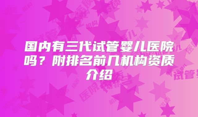 国内有三代试管婴儿医院吗？附排名前几机构资质介绍