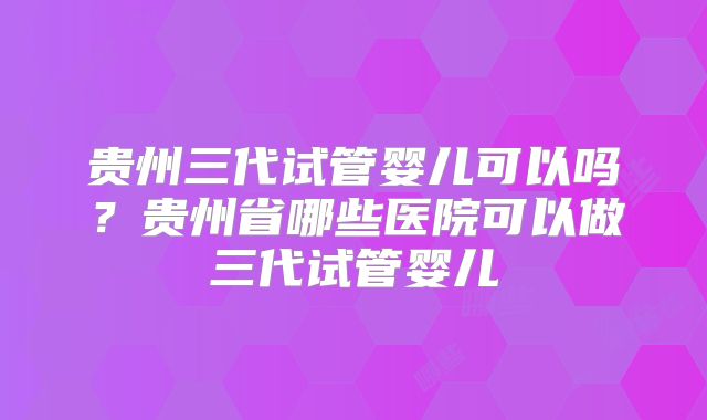 贵州三代试管婴儿可以吗？贵州省哪些医院可以做三代试管婴儿