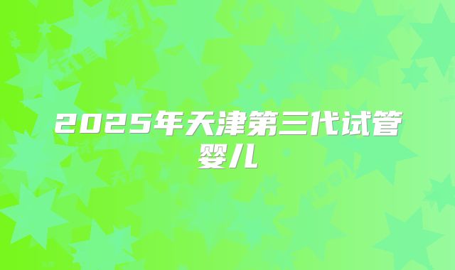 2025年天津第三代试管婴儿