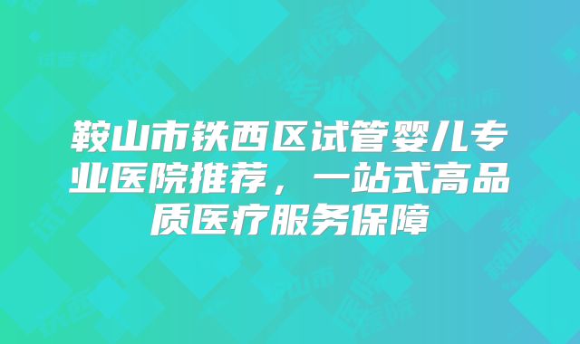 鞍山市铁西区试管婴儿专业医院推荐,一站式高品质医疗服务保障