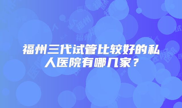 福州三代试管比较好的私人医院有哪几家?