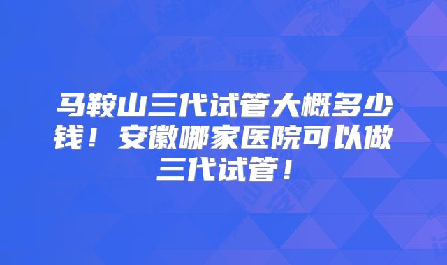 马鞍山三代试管大概多少钱！安徽哪家医院可以做三代试管！