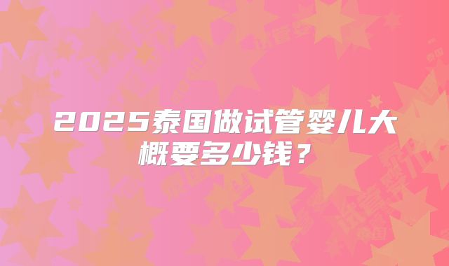2025泰国做试管婴儿大概要多少钱?