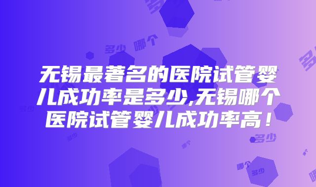 无锡最著名的医院试管婴儿成功率是多少,无锡哪个医院试管婴儿成功率高!