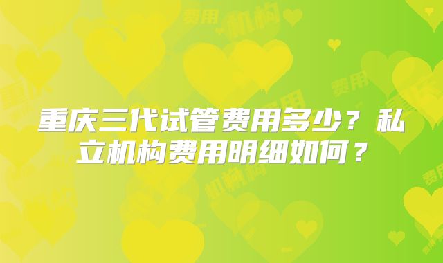 重庆三代试管费用多少？私立机构费用明细如何？