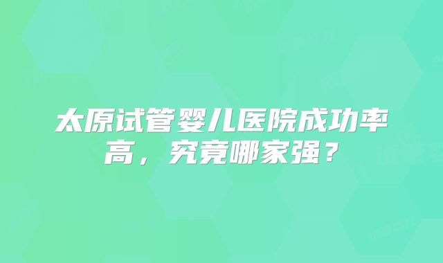 太原试管婴儿医院成功率高,究竟哪家强?
