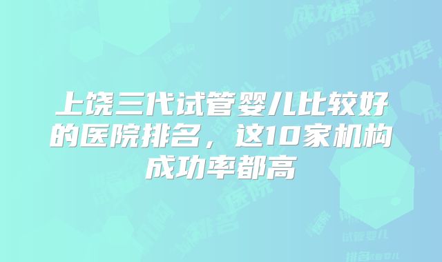 上饶三代试管婴儿比较好的医院排名,这10家机构成功率都高