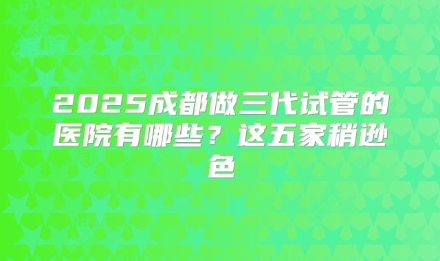 2025成都做三代试管的医院有哪些?这五家稍逊色