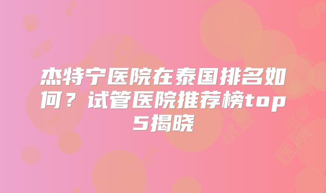 杰特宁医院在泰国排名如何？试管医院推荐榜top5揭晓