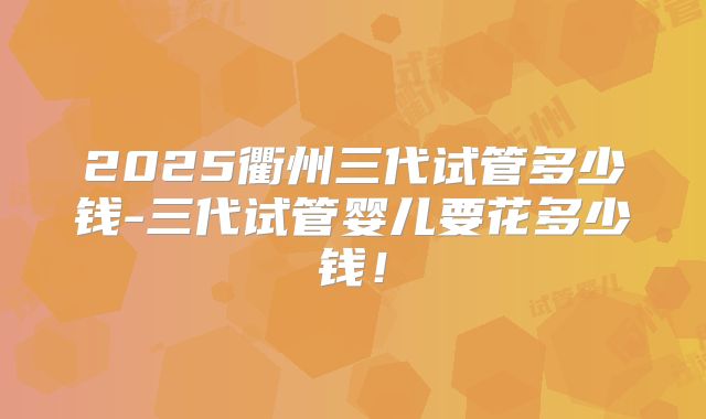 2025衢州三代试管多少钱-三代试管婴儿要花多少钱！