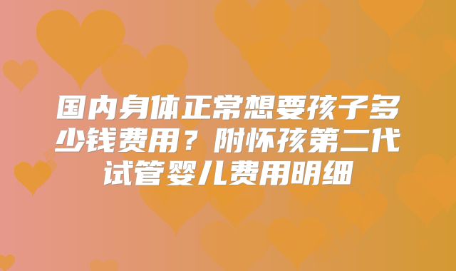 国内身体正常想要孩子多少钱费用？附怀孩第二代试管婴儿费用明细