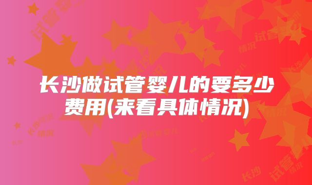 长沙做试管婴儿的要多少费用(来看具体情况)