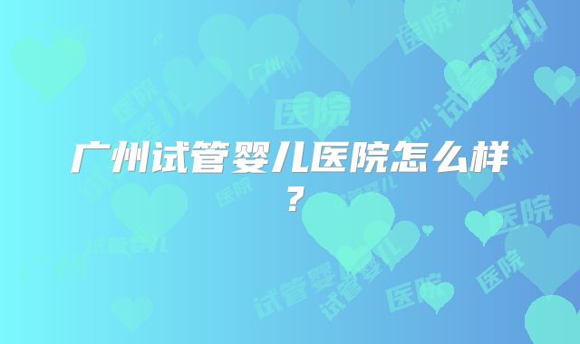 广州试管婴儿医院怎么样？