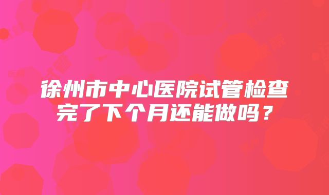 徐州市中心医院试管检查完了下个月还能做吗？