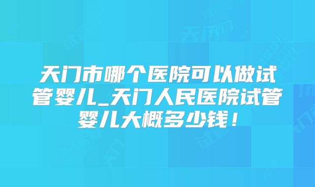 天门市哪个医院可以做试管婴儿_天门人民医院试管婴儿大概多少钱!